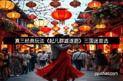 真三经典玩法《起凡群雄逐鹿》三国迷首选