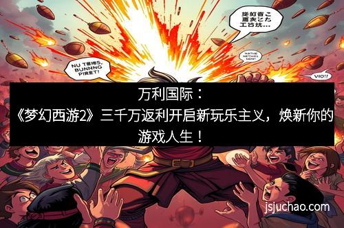 万利国际：《梦幻西游2》三千万返利开启新玩乐主义，焕新你的游戏人生！